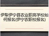 伊犁伊宁县农业职高学校如何报名(伊宁农职校报名)