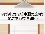 潍坊电力技校中职怎么样(潍坊电力技校如何)