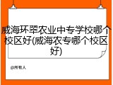 威海环翠农业中专学校哪个校区好(威海农专哪个校区好)
