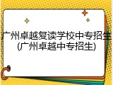 广州卓越复读学校中专招生(广州卓越中专招生)