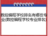 数控编程学校排名有哪些专业(数控编程学校专业排名)