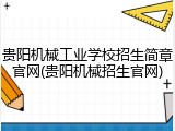 贵阳机械工业学校招生简章官网(贵阳机械招生官网)