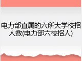 电力部直属的六所大学校招人数(电力部六校招人)