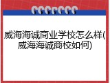 威海海诚商业学校怎么样(威海海诚商校如何)
