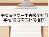 安康汉滨高三生去哪个补习学校(汉滨高三补习推荐)