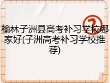 榆林子洲县高考补习学校哪家好(子洲高考补习学校推荐)