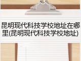 昆明现代科技学校地址在哪里(昆明现代科技学校地址)