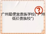 广州最便宜贵族学校("广州低价贵族校")