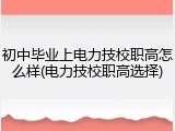 初中毕业上电力技校职高怎么样(电力技校职高选择)