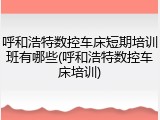 呼和浩特数控车床短期培训班有哪些(呼和浩特数控车床培训)