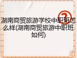湖南商贸旅游学校中职班怎么样(湖南商贸旅游中职班如何)