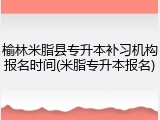 榆林米脂县专升本补习机构报名时间(米脂专升本报名)