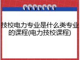 技校电力专业是什么类专业的课程(电力技校课程)