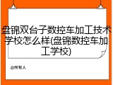 盘锦双台子数控车加工技术学校怎么样(盘锦数控车加工学校)