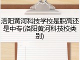 洛阳黄河科技学校是职高还是中专(洛阳黄河科技校类别)