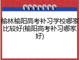 榆林榆阳高考补习学校哪家比较好(榆阳高考补习哪家好)