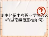 湖南经贸中专职业学校怎么样(湖南经贸职校如何)