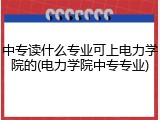 中专读什么专业可上电力学院的(电力学院中专专业)