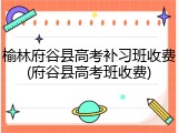 榆林府谷县高考补习班收费(府谷县高考班收费)