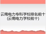 云南电力专科学校排名前十(云南电力学校前十)