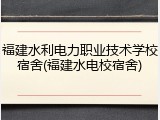 福建水利电力职业技术学校宿舍(福建水电校宿舍)