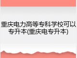 重庆电力高等专科学校可以专升本(重庆电专升本)