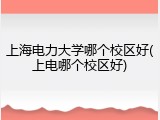 上海电力大学哪个校区好(上电哪个校区好)