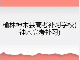 榆林神木县高考补习学校(神木高考补习)