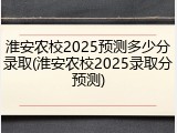 淮安农校2025预测多少分录取(淮安农校2025录取分预测)