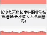 长沙蓝天科技中等职业学校靠谱吗(长沙蓝天职校靠谱吗)