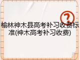 榆林神木县高考补习收费标准(神木高考补习收费)