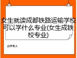 女生就读成都铁路运输学校可以学什么专业(女生成铁校专业)