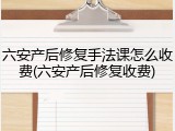 六安产后修复手法课怎么收费(六安产后修复收费)