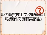 现代商贸技工学校职高能上吗(现代商贸职高招生)