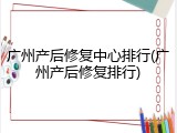 广州产后修复中心排行(广州产后修复排行)
