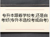 专升本跟着学校考,还是自考好(专升本选校考或自考)