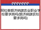 阿拉善额济纳旗农业职业学校要求高吗(额济纳旗农校要求高吗)
