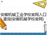 安徽机械工业学校官网入口查询(安徽机械学校官网)