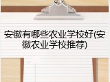 安徽有哪些农业学校好(安徽农业学校推荐)