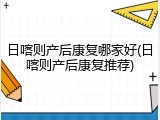 日喀则产后康复哪家好(日喀则产后康复推荐)