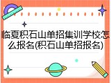 临夏积石山单招集训学校怎么报名(积石山单招报名)