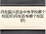 丹东振兴农业中专学校哪个校区好(丹东农专哪个校区好)