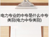 电力专业的中专是什么中专类别(电力中专类别)