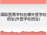 国际贸易学校在哪外贸学校招生(外贸学校招生)