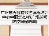 广州越秀哪有数控编程培训中心中职怎么样(广州越秀数控编程培训)