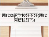 现代商贸学校好不好(现代商贸校好吗)