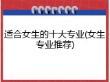 适合女生的十大专业(女生专业推荐)