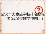 武汉十大贵族学校排名榜前十名(武汉贵族学校前十)