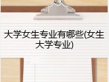大学女生专业有哪些(女生大学专业)