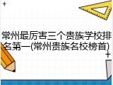 常州最厉害三个贵族学校排名第一(常州贵族名校榜首)